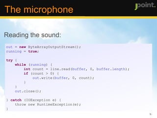 Specifying the audio format: private  AudioFormat getFormat() {   float  sampleRate = 44100;   int  sampleSizeInBits = 8;   int  channels = 1;   boolean  signed =  true ;   boolean  bigEndian =  true ; return   new  AudioFormat( sampleRate, sampleSizeInBits, channels, signed,  bigEndian); } The microphone 