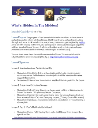  
 
 
 
What’s Hidden In The Midden?
Intended Grade Level: 4th or 5th
Lesson Purpose: The purpose of this lesson is to introduce students to the science of
archeology and its role in retelling history. Children will view archaeology in action
through a video or book introduction, use primary documents, get inspired by a video
about an 18th-century earthworm, and participate in a mock archaeological dig of the
midden found at Mount Vernon. Students will collect, analyze, interpret and make
presentations on the artifacts collected and cataloged at the mock dig.
You can learn more about the midden excavated at Mount Vernon and about the
120,000 artifacts uncovered during the dig at http://mountvernonmidden.org.
Lesson Objectives:
Lesson 1: Introduction to an Archaeological Dig
 Students will be able to define: archaeologist, artifact, dig, primary source,
secondary source, field sheet and midden (which will be mentioned in some
suggested resources)
 Students will discuss how items in their world will be interpreted in the future.
Lesson 2: Primary and Secondary Sources
 Students will identify and discuss purchases made by George Washington for
Mount Vernon in 1763. (Primary Source Document)
 Students will prepare through research and show the use and necessity of one
item from the Robert Cary and Company Invoice. (Primary Source Document)
 Students will produce a reassembled artifact in a simulation of reconstructing a
dinner plate.
Lesson 3, Part 1: What’s Hidden in the Midden?
 Students will use a Field Catalog Sheet and a Grid Record Sheet to describe a
specific artifact.
 