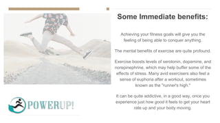Some Immediate benefits:
Achieving your fitness goals will give you the
feeling of being able to conquer anything.
The mental benefits of exercise are quite profound.
Exercise boosts levels of serotonin, dopamine, and
norepinephrine, which may help buffer some of the
effects of stress. Many avid exercisers also feel a
sense of euphoria after a workout, sometimes
known as the "runner's high."
It can be quite addictive, in a good way, once you
experience just how good it feels to get your heart
rate up and your body moving.
 