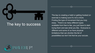 The key to success
The key to creating a habit or getting hooked on
exercise is making sure it’s not a chore.
Finding the type of movement that you truly
enjoy. There’s so many different types
available from free to fee, you just have to start
trying them and see what you like. Everyone is
different and some of us have physical
limitations that can shorten the list of
possibilities but don’t let that be your excuse.
 