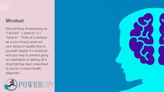 Mindset
Stop thinking of exercising as
“I should”, “I need to” or I
“have to”. Think of a workout
as a your time to work out
your stress or quality time to
yourself. Maybe it’s medicinal
and your way to prevent going
on medication or getting off a
drug that has been prescribed
to you for a recent health
diagnosis.
 