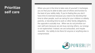 Prioritize
self care
When you put in the time to take care of yourself, it recharges
you so that you’re able to take care of others and function to
the best of your ability daily. If you’re feeling like you don’t
have time to exercise because you need to be devoting that
time to other people, such as caring for your children or elderly
parents, or devoting time to work or other family obligations,
the opposite is actually true. When we do not prioritize our
own self-care because we are busy serving others, our energy
is not replenished. Instead, we are exhausted, and maybe
resentful. Our ability to be there for anyone or anything else is
compromised.
 