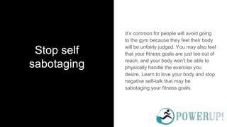 Stop self
sabotaging
It’s common for people will avoid going
to the gym because they feel their body
will be unfairly judged. You may also feel
that your fitness goals are just too out of
reach, and your body won’t be able to
physically handle the exercise you
desire. Learn to love your body and stop
negative self-talk that may be
sabotaging your fitness goals.
 