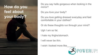 How do you
feel about
your body?
Do you say hello gorgeous when looking in the
mirror?
Do you love your body?
Do you love getting dressed everyday and feel
comfortable in your clothes?
Or do these thoughts run through your mind?
Ugh I am so fat.
I hate my thighs/stomach.
I will never be thin.
I wish I looked more like______.
 