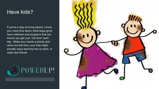 Have kids?
If you’re a stay at home parent, I know
you crave time alone. Most large gyms
have childcare and programs that can
ensure you get your “me time” each
day. Make your needs a priority and
carve out that time, your kids might
actually enjoy learning how to swim, or
meet new friends.
 