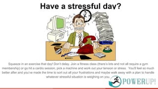 Have a stressful day?
Squeeze in an exercise that day! Don’t delay. Join a fitness class (there’s lots and not all require a gym
membership) or go hit a cardio session, pick a machine and work out your tension or stress. You’ll feel so much
better after and you’ve made the time to sort out all your frustrations and maybe walk away with a plan to handle
whatever stressful situation is weighing on you.
 