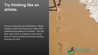Try thinking like an
athlete.
Focus on improving your performance. Maybe
it starts out with how long can you walk on the
treadmill before getting out of breath. Find that
time, write it down in a journal or your phone.
Work on improving that time with each session.
One step at a time.
 