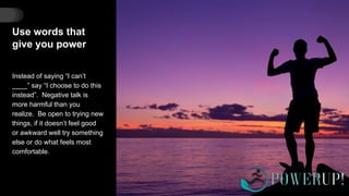 Use words that
give you power
Instead of saying “I can’t
____” say “I choose to do this
instead”. Negative talk is
more harmful than you
realize. Be open to trying new
things, if it doesn’t feel good
or awkward well try something
else or do what feels most
comfortable.
 