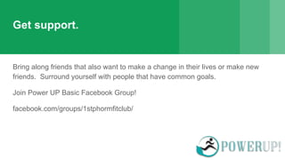 Get support.
Bring along friends that also want to make a change in their lives or make new
friends. Surround yourself with people that have common goals.
Join Power UP Basic Facebook Group!
facebook.com/groups/1stphormfitclub/
 