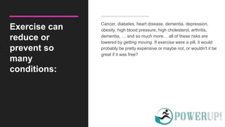 Exercise can
reduce or
prevent so
many
conditions:
Cancer, diabetes, heart disease, dementia, depression,
obesity, high blood pressure, high cholesterol, arthritis,
dementia, … and so much more… all of these risks are
lowered by getting moving. If exercise were a pill, it would
probably be pretty expensive or maybe not, or wouldn't it be
great if it was free?
 