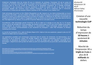 Initialement développée dans les années 80 pour la réalisation de prototype, l’impression 3D est en passe de
connaître une révolution importante grâce aux progrès récemment réalisés par la société Carbon 3D. L’objectif de
l’entreprise crée en 2013 par Joseph M. DeSimone est de développer l’impression 3D à l’échelle industrielle.
Contrairement à ses concurrents, la start-up canadienne a décidé de repartir de zéro et de créer sa propre
technologie appelée Clip (Continus Liquid Interface Production). Lors de la conférence TED à Vancouver,
M.DeSimone a indiqué que ses équipes s’étaient inspirées du film Terminator 2 pour réaliser CLIP.
Cette technologie est proche du SLA (Stéréo lithographie) car elle s’appuie sur une résine photosensible qui durcie
par projection de lumière. Lors de la création de l’objet, la résine crée est soumise à une projection lumineuse qui en
passant au travers d’une pellicule laisse passer la lumière et l’oxygène. La différence de Clip étant l’incorporation de
l’oxygène comme élément clé: grâce à l’oxygénation du bac, la couche qui se durcit ne se situe plus dans le fond du
bac mais légèrement au dessus, ce qui permet d’imprimer l’élément en une seule couche.
Concrètement, cette technologie permet d’imprimer en 3D un objet en 6 minutes et non plus de 3 à 10 heures
comme c’est le cas actuellement. Autre avantage, les produits conçus grâce à CLIP sont moins fragiles et permettent
aussi l’utilisation de nouveaux matériaux flexibles ou caoutchouteux «Cette technologie devrait permettre de
concevoir des produits commercialisables et plus seulement de prototypes », selon Rob Schoeben, le directeur
marketing de la marque.
Le marché de l’impression 3D a, selon le Wholers Report 2014, triplé en trois ans seulement, passant à plus de 3,07
milliards de dollars dans le monde en 2013.
Les applications possibles sont nombreuses notamment dans le secteur de l’armement, de l’aéronautique, de la
médecine ou de la recherche. Carbon 3D travaille d’ailleurs avec plusieurs partenaires comme un constructeur
automobile, un laboratoire de recherche ou encore un studio de design pour une utilisation industrielle de sa
technologie. L’objectif de la start-up étant de mettre au point une imprimante 3D qui pourra être commercialisée dans
l’année.
Création d’une
nouvelle
technologie CLIP
Réduction du
temps
d’impression de
10 heures à
seulement 6
minutes
Marché de
l’impression 3D a
triplé en 3 ans à
plus de 3
milliards de
dollars
#Carbon3D
#Impression 3D
#CLIP
#Silicon Valley
#Terminator
http://www.zone-numerique.com/carbon-3d-sinspire-de-terminator-pour-revolutionner-limpression-3d.html
http://www.01net.com/editorial/649315/carbon-3d-invente-une-technique-dimpression-3d-magique-ultrarapide-et-ultrasolide/
http://carbon3d.com/about/
http://www.references3d.com/carbon-3d-imprime-en-clip/#.VRpb0fysWuJ
http://www.futura-sciences.com/magazines/matiere/infos/actu/d/chimie-imprimante-3d-ultrarapide-travaillant-continu-57539/
 