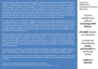 Le 18 mars dernier, la start up américaine Elemental Path a clôturé sa campagne de crowdfunding Kickstarter pour
financer le développement du premier jouet intelligent destiné aux 4-7 ans et baptisé CogniToys. Le projet a
bénéficié d’un immense soutien populaire puisque sur un objectif de 50,000$ initialement recherchés par la start up,
ce sont finalement 275,000$ qui ont été récoltés en un mois grâce au soutien des internautes. Concrètement
CogniToys prend l’aspect d’un petit dinosaure, capable d’interagir avec l’enfant grâce à la technologie IBM Watson.
Le jouet est relié au wifi de la maison et ,lorsque l’enfant appuie sur le ventre du dinosaure, un programme de
reconnaissance vocale est initié pour aller ensuite récupérer dans la masse des données disponibles sur Internet les
éléments pour répondre à la question posée par l’enfant. Le succès de la campagne Kickstarter devrait permettre à
la société Elemental Path de lancer la production de CogniToys et de livrer les premiers modèles dès novembre
2015. Malgré sa technicité le produit reste très abordable puisqu’il est proposé à 99$ sur Kickstarter.
Le projet CogniToys est particulièrement intéressant car il s’agit de la première application grand public de la
technologie IBM Watson. Ce programme d’intelligence artificielle développé par IBM avait déjà fait ses preuves en
2011 lorsqu’il avait battu des concurrents humains au jeu Jeopardy - qui consiste à trouver une question à partir
d'une réponse, constituée de mots clés et d'indices délivrés par le présentateur. IBM porte de grands espoirs dans sa
technologie Watson ! Le géant nord-américain compte monétiser Watson sous forme de modules de cloud
computing dont les développeurs pourront se servir pour créer de nouveaux services adaptés à différents secteurs
d’activité (santé, finance, éducation, etc.).
CogniToys est quant à lui conçu pour répondre aux questions des enfants autour de thèmes comme le vocabulaire,
les mathématiques, la physique, la géographie ou l’orthographe. Mais il va aussi plus loin, en racontant des histoires
par exemple mais également en posant des questions aux enfants. « Si un enfant l’interroge sur le football par
exemple, CogniToys pourra lui demander comment on épèle ce mot », et le corriger si nécessaire, explique JP
Benini, co-fondateur d’Elemental Path. Il existe aussi certaines restrictions. CogniToys ne répond pas aux questions
sur la religion par exemple ou sur d’autres sujets comme « comment on fait les bébés ? ». Ce sont des questions
appelées « Ask Mommy ». Cerise sur le gâteau le dinosaure s’adapte à la personnalité de l’enfant et sa personnalité
évoluera au fil du temps.
Si la question de la sécurité des données peut inquiéter certains parents, les fondateurs de la start up tiennent à
rassurer les utilisateurs : « Toutes les données envoyées sont anonymisées, bloquées et chiffrées », précise JP
Benini. Toutefois, les parents pourront consulter (en créant un compte) les questions que pose l’enfant au jouet.
CogniToys n’est que le premier jouet d’une série imaginée par la société Elemental Path. L’industrie du jouet pourrait
vite se retrouver bouleversée par les innovations technologiques et on attend avec impatience la réaction des géants
du secteur.
Un jouet
intelligent qui
utilise la
technologie IBM
Watson
275,000$ récoltés
sur Kickstarter
Un jouet qui
développe sa
propre
personnalité au
contact de
l’enfant
Ludique et
éducatif
#CogniToys
#IBM Watson
#Intelligence Artificielle
#Education
https://www.kickstarter.com/projects/522717158/cognitoys-internet-connected-smart-toys-that-learn
http://www.linformaticien.com/actualites/id/35788/cognitoys-le-jouet-intelligent-booste-par-ibm-watson.aspx
http://www.futura-sciences.com/magazines/high-tech/infos/actu/d/smartphone-dino-cognitoys-jouet-connecte-superordinateur-watson-ibm-57264/
 