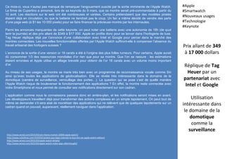 Prix allant de 349
à 17 000 dollars
Réplique de Tag
Heuer par un
partenariat avec
Intel et Google
Utilisation
intéressante dans
le domaine de la
domotique
comme la
surveillance
#Apple
#Smartwatch
#Nouveaux usages
#Technologie
#Keynote
http://www.wired.com/2015/03/yes-theres-market-10000-apple-watch/
http://www.cultofmac.com/315553/random-guy-begs-internet-to-buy-him-an-apple-watch-edition/
http://www.wired.com/2015/03/apple-watch-details/
http://www.wired.com/2015/03/apple-watch-make-apps-afterthought/
Ce mois-ci, vous n’aurez pas manqué de remarquer l’engouement suscité par la sortie imminente de l’Apple Watch.
La firme de Cupertino a annoncé, lors de sa keynote du 9 mars, que sa montre serait pré-commandable à partir du
10 avril. Les réactions sur le web ont été nombreuses et variées. Certains prétendaient que des modèles piratés
étaient déjà en circulation, ou que la batterie ne tiendrait pas le coup. Un fan a même décidé de vendre des parts
d’une page web (à $1 les 10 000 pixels) pour se faire financer la précieuse montre par les internautes.
Parmi les annonces marquantes de cette keynote, on peut noter une batterie avec une autonomie de 18h (de quoi
tenir la journée) et des prix allant de $349 à $17 000. Apple en profite donc pour se lancer dans l’horlogerie de luxe.
Tag Heuer réplique déjà par l’annonce d’une collaboration avec Intel et Google pour percer dans le marché des
montres connectées. Les nouvelles fonctionnalités offertes par l’Apple Watch suffiront-elle à compenser l’absence du
travail artisanal des horlogers suisses ?
L’annonce de la sortie d’une version or 18 carats a été à l’origine des plus folles rumeurs. Pour certains, Apple aurait
dû consommer 1/3 des ressources mondiales d’or rien que pour sa montre. Que l’on se rassure : les estimations
étaient erronées et Apple utilise un alliage breveté pour obtenir de l’or 18 carats avec un volume moins important
d’or.
Au niveau de ses usages, la montre se marie très bien avec un programme de reconnaissance vocale comme Siri
ainsi qu’avec toutes les applications de géolocalisation. Elle se révèle très intéressante dans le domaine de la
domotique (caméra de surveillance, verrouillage des portes…). La question qui se pose c’est de quelle manière
l’Apple Watch risque de bouleverser le fonctionnement des applications ? En effet, la montre reste connectée avec
notre Smartphone et nous permet de consulter ses notifications directement sur son cadran.
L’application comme nous la connaissons passera donc en arrière-plan, et les notifications seront mises en avant.
Les développeurs travaillent déjà pour transformer des actions complexes en un simple tapotement. On peut tout de
même se demander s’il sera aisé de monétiser des applications qui ne relèvent que de quelques tapotements sur un
cadran quand on pouvait, auparavant, réellement naviguer dans l’application.
 