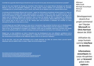 Développement
récent d’un
projet commencé
par l’équipe
Microsoft de
Chris Harrison
datant de 2010
Utilisation du
corps humain
comme interface
de données
Informations
acoustiques du
corps récupérées
par un brassard
grâce à des
capteurs
#Skinput
#Microsoft
#Energie Acoustique
#Virtuel
#Futur
http://research.microsoft.com/en-us/um/redmond/groups/cue/skinput/
http://www.kevinli.net/courses/mobilehci_w2013/papers/skinput.pdf
http://www.techspurs.com/skinput-technology-latest-touch-screen-technology-by-microsoft/
http://www.nextinpact.com/archive/55695-skinput-peau-vibration-projecteur-tactile.htm
Contrôler les appareils électroniques directement par le toucher de la peau deviendra-il prochainement possible?
C’est en tout cas l’objectif de l’équipe du chercheur Chris Harrison et du projet Skinput développé par Microsoft.
Skinput a pour but de permettre l’utilisation du corps humain comme interface de transmission de données.
L’avantage pour le consommateur est qu’il n’aurait plus besoin de se déplacer avec son appareil électronique .
Le principe de la technologie Skinput est le suivant : capter les informations acoustiques émises lorsque l’on tape sur
la peau grâce à un brassard relié à des capteurs placés à un certain endroit. Pour cela, un système donne le lieu
précis de la pression du doigt en analysant les vibrations acoustiques. Le placement des capteurs a été étudié pour
capter avec la meilleure efficacité ces vibrations. Avec un taux de réussite de 95%, le placement sur différentes
parties du bras s’est révélé être le plus approprié. Pour finir, un mini-projecteur affiche différentes images provenant
de la source que ce soit un menu ou un jeu. Skinput peut ainsi permettre à l’utilisateur de contrôler un menu
déroulant et de faire un choix dans ce menu.
La technologie est aussi fiable lorsque le corps est en mouvement mais certaines fonctions sont en développement
comme les vibrations émises par les différentes parties du doigt et la différentiation entre les matériaux et objets.
Dans le futur, les développeurs envisagent une utilisation audio avec la possibilité notamment d’émettre des appels
grâce à une interface audio et un clavier numérique ainsi que la projection de l’écran d’un ordinateur sur la main
Malgré tout, un des problèmes qui reste à résoudre pour les développeurs pour une utilisation quotidienne est la
sensibilité de la technologie aux ondes extérieures. Le débat est ouvert concernant les possibles effets à long terme
des transmissions acoustiques et des différents signaux émis sur la santé de l’utilisateur .
Ce qui est sûre, c’est que cette technologie qu’on croyait réservée aux films de science fiction pourrait bientôt
débarquer dans la réalité et être un acteur majeur de la technologie future.
 