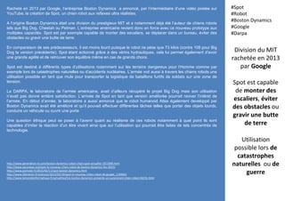 Division du MIT
rachetée en 2013
par Google
Spot est capable
de monter des
escaliers, éviter
des obstacles ou
gravir une butte
de terre
Utilisation
possible lors de
catastrophes
naturelles ou de
guerre
#Spot
#Robot
#Boston Dynamics
#Google
#Darpa
http://www.generation-nt.com/boston-dynamics-robot-chien-spot-actualite-1911900.html
http://www.secunews.org/spot-le-nouveau-chien-robot-de-boston-dynamics-fev-2015/
http://www.gizmodo.fr/2015/02/11/spot-boston-dynamics.html
http://www.liberation.fr/sciences/2015/02/10/spot-le-nouveau-chien-robot-de-google_1199661
http://www.lemondeinformatique.fr/actualites/lire-boston-dynamics-presente-un-surprenant-chien-robot-60216.html
Racheté en 2013 par Google, l’entreprise Boston Dynamics a annoncé, par l’intermédiaire d’une vidéo postée sur
YouTube, la création de Spot, un chien robot aux reflexes ultra réalistes.
A l’origine Boston Dynamics était une division du prestigieux MIT et a notamment déjà été l’auteur de chiens robots
tels que Big Dog, Cheetah ou Petman. L’entreprise américaine revient donc en force avec ce nouveau prototype aux
multiples capacités. Spot est par exemple capable de monter des escaliers, se déplacer dans un bureau, éviter des
obstacles ou gravir une butte de terre.
En comparaison de ses prédecesseurs, il est moins lourd puisque le robot ne pèse que 73 kilos (contre 108 pour Big
Dog la version précédente). Spot étant actionné grâce à des vérins hydrauliques, cela lui permet également d’avoir
une grande agilité et de retrouver son équilibre même en cas de grands chocs.
Spot est destiné à différents types d’utilisations notamment sur les terrains dangereux pour l’Homme comme par
exemple lors de catastrophes naturelles ou d’accidents nucléaires. L’armée voit aussi à travers les chiens robots une
utilisation possible en tant que mule pour transporter la logistique de bataillons furtifs de soldats sur une zone de
tension.
La DARPA, le laboratoire de l’armée américaine, avait d’ailleurs récupéré le projet Big Dog mais son utilisation
n’avait pas donné entière satisfaction. L’arrivée de Spot en tant que version améliorée pourrait raviver l’intêret de
l’armée. En début d’année, le laboratoire a aussi annoncé que le robot humanoid Atlas également developpé par
Boston Dynamics avait été amélioré et qu’il pouvait effectuer différentes tâches telles que porter des objets lourds,
conduire un véhicule ou ouvrir une porte
Une question éthique peut se poser à l’avenir quant au réalisme de ces robots notamment à quel point ils sont
capables d’imiter la réaction d’un être vivant ainsi que sur l’utilisation qui pourrait être faites de tels concentrés de
technologie.
 