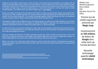 Premier jeu de
réalité augmenté
présenté par
Magic Leap
Investissement
de 542 millions
de dollars de
Google dans
cette start-up
l’année dernière
Nouvelle
technologie
appelée réalité
cinématique
#Magic Leap
#Réalité Augmenté
#Jeux Vidéos
#3D
#Another Day At The
Office
http://www.lesnumeriques.com/magic-leap-devoile-sa-realite-cinematique-dans-video-n40773.html
http://techcrunch.com/2015/03/19/watch-magic-leaps-video-of-seamless-augmented-reality-office-game-play/
http://bgr.com/2015/03/23/magic-leap-video/
http://www.frandroid.com/marques/google/274890_magic-leap-fait-enfin-la-demonstration-de-ses-travaux
Imaginez que vous êtes à votre bureau en train de passer une journée somme toute banale. Vous décidez alors de
mettre vos lunettes Magic Leap et après avoir choisi votre jeu, vous êtes attaqué par des zombies assoiffés de sang.
Fantaisiste? Peut être pour l’instant mais pas forcément dans un futur proche puisque c’est le domaine de recherche
de l’équipe de Magic Leap, une start up américaine qui a récemment présenté sur YouTube une vidéo de réalité
virtuelle appelée « Just another day at the office in Magic Leap ». Lien Vidéo Ici
Après avoir réalisé une levée de fond de près de 542 millions de dollars l’année dernière, Magic Leap présente enfin
son premier jeu vidéo à réalité augmenté. De nombreux brevets avaient été déposé par l’entreprise fin janvier mais le
mystère sur ses projets demeurait. Une nouvelle technologie appelée réalité cinématique qui offre une expérience
3D plus immersive serait à l’origine de cette démonstration plutôt impressionnante.
Concrètement, Magic Leap se différencie de la 3D stéréoscopique, qui utilise deux images alternées (ce qui fatigue
l’œil et donne parfois le mal de mer) ,en utilisant un système de projection « light field » qui recrée directement sur la
pupille les informations lumineuse d’objets de synthèse grâce à un réseau de lentilles.
Au delà du fait qu’on ne sache pas exactement si cette vidéo de démonstration représente l’état d’avancement d’un
jeu en cours de développement ou une simple démonstration de savoir faire technique, il est évident que le potentiel
d’une telle technologie est immense.
Après les Hololens de Microsoft, la réalité augmentée semble bien prête à investir le marché dans un futur très
proche et la concurrence s’annonce rude. Magic Leap semble malgré tout tourné vers des usages plus ludiques. La
date de disponibilité du produit issu des recherche de la start-up n’est pas encore connu.
Même si le secret et la controverse entoure toujours ce type de projet très innovant, l’investissement colossal de
Google dans Magic Leap tend à démontrer que cette vidéo n’est pas qu’une énième démonstration impressionnante
sans lendemain.
 