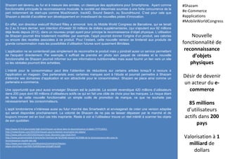 Shazam est devenu, au fur et à mesure des années, un classique des applications pour Smartphone. Ayant comme
fonctionnalité principale la reconnaissance musicale, la société est désormais soumise à une forte concurrence de la
part notamment de start-ups comme MusiXmatch, trackID, Sound Search, ou SoundHound. C’est pour cela que
Shazam a décidé d’accélérer son développement en investissant de nouvelles pistes d’innovation.
En effet, son directeur exécutif Richard Riley a annoncé lors du Mobile World Congress de Barcelone, qui se tenait
du 2 au 5 mars dernier, son intention d'investir 30 millions de dollars supplémentaires, (qui s'ajoutent aux 92 millions
déjà levés depuis 2012), dans un nouveau projet ayant pour principe la reconnaissance d’objet physique. L’utilisation
de Shazam pourrait être totalement modifiée: par exemple, l’appli pourrait donner l’origine d’un produit, ses calories
ou encore des recettes associées à ce produit. Pour l’instant, cette nouvelle version se limiterait aux produits de
grande consommation mais les possibilités d’utilisation futures sont quasiment illimitées.
L’application ne se contenterait pas simplement de reconnaître le produit mais y joindrait aussi un service permettant
de l'acquérir directement. Par exemple, il suffirait de prendre en photo son paquet de céréales et la nouvelle
fonctionnalité de Shazam pourrait informer sur ses informations nutritionnelles mais aussi fournir un lien vers un site
où les céréales pourront être achetées.
L’intérêt pour le consommateur peut être l’obtention de réductions sur certains articles lorsqu'il a recours à
l'application en magasin. Des partenariats avec certaines marques sont à l’étude et pourrait permettre à Shazam
d’étendre ses domaines d’application et son attractivité pour le consommateur. Shazam se place ainsi comme un
partenaire e-commerce.
Une opportunité que peut aussi envisager Shazam est la publicité. La société revendique 420 millions d’utilisateurs
dans 200 pays dont 85 millions d’utilisateurs actifs ce qui en fait une cible de choix pour les marques. Le risque étant
de faire de cette nouvelle fonctionnalité un simple outils de promotion de marque, ce que ne souhaite pas
nécessairement les consommateurs.
L’appli londonienne s’intéresse aussi au futur marché des Smartwatch et envisagerait de créer une version adaptée
qui serait disponible prochainement. La volonté de Shazam de ne pas se laisser dépasser par le marché et de
toujours innover est en tout cas très inspirante. Reste à voir si l’utilisateur trouve un réel intérêt à scanner les objets
de son quotidien.
Nouvelle
fonctionnalité de
reconnaissance
d’objets
physiques
Désir de devenir
un acteur du e-
commerce
85 millions
d’utilisateurs
actifs dans 200
pays
Valorisation à 1
milliard de
dollars
#Shazam
#e-Commerce
#applications
#MobileWorldCongress
http://www.rtl.fr/culture/web-high-tech/shazam-se-lance-dans-la-reconnaissance-d-objets-7777124311
http://mybandnews.com/2015/03/shazam-pourra-bientot-reconnaitre-les-objets/
http://www.psfk.com/2015/03/shazam-music-discovery-app-retail.html
http://www.proximamobile.fr/article/les-heritiers-de-%C2%AB-shazam-%C2%BB-de-la-reconnaissance-des-sons-la-
reconnaissance-visuelle-des-obj
http://www.journaldunet.com/ebusiness/commerce/shazam-
objets.shtml?een=1ab790fc7b4f285b3ae3202a8f13a3d9
 