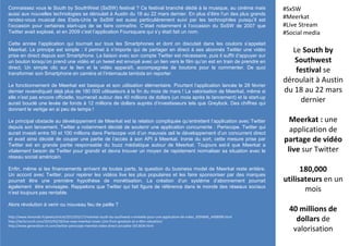 Connaissez vous le South by SouthWest (SxSW) festival ? Ce festival branché dédié à la musique, au cinéma mais
aussi aux nouvelles technologies se déroulait à Austin du 18 au 22 mars dernier. En plus d’être l’un des plus grands
rendez-vous musical des Etats-Unis le SxSW est aussi particulièrement suivi par les technophiles puisqu’il est
l’occasion pour certaines start-ups de se faire connaître. C’était notamment à l’occasion du SxSW de 2007 que
Twitter avait explosé, et en 2009 c’est l’application Foursquare qui s’y était fait un nom.
Cette année l’application qui tournait sur tous les Smartphones et dont on discutait dans les couloirs s’appelait
Meerkat. Le principe est simple : il permet à n’importe qui de partager en direct à ses abonnés Twitter une vidéo
prise en direct depuis son Smartphone. La liaison avec son compte Twitter est nécessaire, puis il suffit d’appuyer sur
un bouton lorsqu’on prend une vidéo et un tweet est envoyé avec un lien vers le film qu’on est en train de prendre en
direct. Un simple clic sur le lien et la vidéo apparaît, accompagnée de boutons pour la commenter. De quoi
transformer son Smartphone en caméra et l’internaute lambda en reporter.
Le fonctionnement de Meerkat est basique et son utilisation élémentaire. Pourtant l’application lancée le 28 février
dernier revendiquait déjà plus de 180 000 utilisateurs à la fin du mois de mars ! La valorisation de Meerkat, même si
elle n’est pas encore officielle, tournerait autour des 40 millions de dollars (un mois après le lancement) et la start-up
aurait bouclé une levée de fonds à 12 millions de dollars auprès d’investisseurs tels que Greylock. Des chiffres qui
donnent le vertige en si peu de temps !
Le principal obstacle au développement de Meerkat est la relation compliquée qu’entretient l’application avec Twitter
depuis son lancement. Twitter a notamment décidé de soutenir une application concurrente : Periscope. Twitter qui
aurait investi entre 50 et 100 millions dans Periscope voit d’un mauvais œil le développement d’un concurrent direct
et avait ainsi décidé de couper une partie de l’accès à son API à Meerkat. Ironie du sort, cette mesure prise par
Twitter est en grande partie responsable du buzz médiatique autour de Meerkat. Toujours est-il que Meerkat a
vitalement besoin de Twitter pour grandir et devra trouver un moyen de rapidement normaliser sa situation avec le
réseau social américain.
Enfin, même si les financements arrivent de toutes parts, la question du business model de Meerkat reste entière.
Un accord avec Twitter, pour repérer les vidéos live les plus populaires et les faire sponsoriser par des marques
pourrait être une première hypothèse de monétisation. La création d’un système d’abonnement pourrait
également être envisagée. Rappelons que Twitter qui fait figure de référence dans le monde des réseaux sociaux
n’est toujours pas rentable.
Alors révolution à venir ou nouveau feu de paille ?
Le South by
Southwest
festival se
déroulait à Austin
du 18 au 22 mars
dernier
Meerkat : une
application de
partage de vidéo
live sur Twitter
180,000
utilisateurs en un
mois
40 millions de
dollars de
valorisation
#SxSW
#Meerkat
#Live Stream
#Social media
http://www.lemonde.fr/pixels/article/2015/03/17/meerkat-south-by-southwest-s-emballe-pour-une-application-de-video_4594846_4408996.html
http://techcrunch.com/2015/03/20/live-now-meerkat-raises-12m-from-greylock-at-a-40m-valuation/
http://www.generation-nt.com/twitter-periscope-meerkat-video-direct-actualite-1913634.html
 