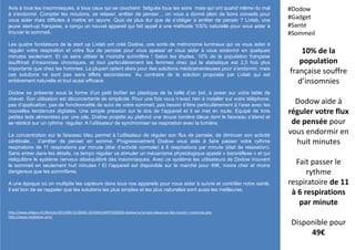 Avis à tous les insomniaques, à tous ceux qui se couchent fatigués tous les soirs mais qui ont quand même du mal
à s’endormir. Compter les moutons, se relaxer, arrêter de penser… on vous a donné plein de bons conseils pour
vous aider mais difficiles à mettre en œuvre. Quoi de plus dur que de s’obliger à arrêter de penser ? Livlab, une
jeune start-up française, a conçu un nouvel appareil qui fait appel à une méthode 100% naturelle pour vous aider à
trouver le sommeil.
Les quatre fondateurs de la start up Livlab ont créé Dodow, une sorte de métronome lumineux qui va vous aider à
réguler votre respiration et votre flux de pensée pour vous apaiser et vous aider à vous endormir en quelques
minutes seulement. Et ce sans utiliser le moindre somnifère ! Selon les études, 10% de la population française
souffrirait d’insomnies chroniques, et tout particulièrement les femmes chez qui la statistique est 2,5 fois plus
importante que chez les hommes. La plupart optent alors pour des solutions médicamenteuses pour s’endormir, mais
ces solutions ne sont pas sans effets secondaires. Au contraire de la solution proposée par Livlab qui est
entièrement naturelle et tout aussi efficace.
Dodow se présente sous la forme d’un petit boîtier en plastique de la taille d’un bol, à poser sur votre table de
chevet. Son utilisation est déconcertante de simplicité. Pour une fois vous n’avez rien à installer sur votre téléphone,
pas d’application, pas de fonctionnalité de suivi de votre sommeil, pas besoin d’être particulièrement à l’aise avec les
nouvelles tendances digitales. Une simple pression sur le dos de l’appareil et il se met en route. Equipé de trois
petites leds alimentées par une pile, Dodow projette au plafond une douce lumière bleue dont le faisceau s’étend et
se rétrécit sur un rythme régulier. A l’utilisateur de synchroniser sa respiration avec la lumière.
La concentration sur le faisceau bleu permet à l’utilisateur de réguler son flux de pensée, de diminuer son activité
cérébrale… d’arrêter de penser en somme. Progressivement Dodow vous aide à faire passer votre rythme
respiratoire de 11 respirations par minute (état d’activité normale) à 6 respirations par minute (état de relaxation).
Sans entrer dans les détails, ce tempo régulier va stimuler un mécanisme physiologique appelé « baroréflexe » et qui
rééquilibre le système nerveux déséquilibré des insomniaques. Avec ce système les utilisateurs de Dodow trouvent
le sommeil en seulement huit minutes ! Et l’appareil est disponible sur le marché pour 49€, moins cher et moins
dangereux que les somnifères.
A une époque où on multiplie les capteurs dans tous nos appareils pour nous aider à suivre et contrôler notre santé,
il est bon de se rappeler que les solutions les plus simples et les plus naturelles sont aussi les meilleures.
10% de la
population
française souffre
d’insomnies
Dodow aide à
réguler votre flux
de pensée pour
vous endormir en
huit minutes
Fait passer le
rythme
respiratoire de 11
à 6 respirations
par minute
Disponible pour
49€
#Dodow
#Gadget
#Santé
#Sommeil
http://www.lefigaro.fr/lifestyle/2015/04/15/30001-20150415ARTFIG00260-dodow-la-lumiere-bleue-qui-fait-reculer-l-insomnie.php
http://www.mydodow.com/
 