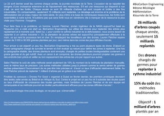 Le 22 avril dernier avait lieu comme chaque année, la journée mondiale de la Terre. L’occasion de se rappeler les
dangers d’une croissance extensive et de l’épuisement des ressources. S’il est une ressource qui disparaît à vue
d’œil, ce sont les forêts. Chaque année ce sont 26 milliards d’arbres qui sont coupés et brûlés à des fins
industrielles. En compensation, seulement 15 milliards sont replantés. Le décalage est énorme et le problème de la
déforestation est un enjeu majeur de notre siècle. En plus d’être à la base de nombreuses ressources, les forêts sont
essentielles à notre survie. N’oublions pas que sans forêt nous en viendrions vite à manquer de la ressource la plus
vitale pour l’homme : l’oxygène.
Pour faire face à ce problème, un homme, Lauren Fletcher, ancien ingénieur de la NASA aujourd’hui basé au
Royaume Uni, a créé une start up, BioCarbon Engineering, qui utilise les drones pour replanter des arbres plus
rapidement et à moindre coût. Selon lui, « pour contrer le rythme industriel de la déforestation, nous avons besoin de
replanter à un rythme industriel ». Or, la plantation de jeunes arbres est aujourd’hui principalement effectuée à la
main, ce qui rend le processus lent et cher. En remplaçant les travailleurs par des drones, Lauren Fletcher espère
passer de 3 000 à 36 000 graines plantées par jour, ceci même dans les zones les plus difficiles d’accès.
Pour arriver à cet objectif un peu fou, BioCarbon Engineering a mis au point plusieurs types de drone. D’abord un
drone cartographe chargé de survoler le terrain et d’en évaluer sa nature pour définir les zones à replanter. Une fois
la cartographie établie, des drones planteurs sont envoyés, chargés de petites boules biodégradables contenant une
graine germée et du gel nutritif. Avec un canon à air comprimé, les drones planteurs pourront projeter ces graines à
des endroits bien précis et veiller au bon espacement des arbres les uns par rapport aux autres.
Selon Fletcher le coût de cette méthode serait seulement de 15% du montant de la méthode de plantation manuelle,
avec le même taux de précision. Les autres méthodes utilisées jusqu’à présent comme le semis aérien de graines
sèches présentaient l’inconvénient de ne pas être très précises et d’avoir un taux d’efficacité relativement faible. Au
total Fletcher prévoit de replanter 1 milliard d’arbres par an grâce à sa méthode !
Finaliste du concours « Drones For Good » organisé à Dubaï en février dernier, les premiers prototypes devraient
être testés cette année au Brésil et en Afrique du Sud. Certes le projet est un peu fou et il subsiste des doutes quant
au taux d’efficacité de croissance des boules germées, mais l’ambition de Lauren Fletcher et de son équipe est
remarquable et sa méthode pourrait se révéler particulièrement efficace pour les zones difficiles d’accès !
Quand technologie rime avec écologie, on ne peut que s’émerveiller !
26 milliards
d’arbres coupés
chaque année,
seulement 15
milliards
replantés
Des drones
chargés de
germes pour
replanter à
rythme industriel
15% du coût des
méthodes
traditionnelles
Objectif : 1
milliard d’arbres
plantés par an
#BioCarbon Engineering
#drone #écologie
#déforestation
#Journée de la Terre
http://m.fastcompany.com/3044235/this-drone-startup-has-an-ambitious-crazy-plan-to-plant-one-billion-trees-a-year
http://www.wedemain.fr/Cet-homme-veut-planter-un-milliard-d-arbres-avec-des-drones_a840.html
 