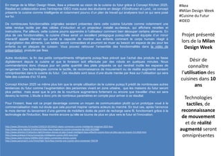 En marge de la Milan Design Week, Ikea a présenté sa vision de la cuisine du futur grâce à Concept Kitchen 2025.
Réalisé en collaboration avec l’entreprise IDEO mais aussi des étudiants en design d’Eindhoven et Lund, ce concept
présente la cuisine comme intelligente et notamment pourvu d’un plan de travail qui analysera tout ce qui sera posé
sur lui.
De nombreuses fonctionnalités originales seraient présentes dans cette cuisine futuriste comme notamment une
table rendue tactile par des câbles d’induction et un projecteur installé au-dessus, qui affichera recettes et
instructions. Par ailleurs, cette cuisine pourra apprendre à l’utilisateur comment bien découper certains aliments. En
plus de ces fonctionnalités, la cuisine d’Ikea serait un excellent pédagogue puisqu’elle serait équipée d’un miroir
interactif appelé Hannah qui aurait la capacité de montrer aux enfants comment le corps humain réagit à
l’ingurgitation des aliments. Les tables seront connectées et pourront se muer au besoin en espace de jeu pour les
enfants ou en plaques de cuisson. Vous pouvez retrouver l’ensemble des fonctionnalités dans la vidéo de
présentation produite par Ikea.
Autre révolution, la fin des petits compartiments réfrigérants puisqu’Ikea prévoit que l’achat des produits se fasse
digitalement depuis la cuisine et que la livraison soit effectuée par des robots en quelques minutes. Nous
commanderions donc chaque jour en petite quantité des plats préparés ce qui rendrait inutile les espaces de
rangement. Des technologies comme le tactile, de reconnaissance de mouvement ou de réalité augmenté seraient
omniprésentes dans la cuisine du futur. Ces résultats sont issus d’une étude menée par Ikea sur l’utilisation qui sera
faite des cuisines d’ici 10 ans.
Concept Kitchen 2025 va même plus loin que la simple utilisation de la cuisine puisqu’il prédit de nombreuses autres
tendances du futur comme l’augmentation des personnes vivant en zone urbaine, que les maisons du futur seront
plus petites mais aussi que le prix de la nourriture augmentera fortement ou encore que travailler chez soi sera
devenu la norme. L’étude a donc pris de nombreux paramètres en compte pour arriver à ce résultat.
Pour l’instant, Ikea voit ce projet davantage comme un moyen de communication plutôt qu’un prototype voué à la
commercialisation mais nul doute que cela pourrait inspirer certains acteurs du marché. En tout cas, après l’annonce
le mois dernier du lancement d’une gamme de mobiliers dotés de point de recharge sans fil, fonctionnant grâce à la
technologie de l'induction, Ikea montre encore qu’elle se tourne de plus en plus vers le futur et l’innovation.
Projet présenté
lors de la Milan
Design Week
Désir de
connaître
l’utilisation des
cuisines dans 10
ans
Technologies
tactiles, de
reconnaissance
de mouvement
et de réalité
augmenté seront
omniprésentes
#Ikea
#Milan Design Week
#Cuisine du Futur
#IDEO
http://www.20minutes.fr/insolite/1593219-20150422-objets-connectes-cuisine-intelligente-imaginee-2025-ikea
http://www.usine-digitale.fr/editorial/video-ikea-imagine-la-cuisine-connectee-de-2025.N325880
http://www.atlantico.fr/atlantico-light/livraison-drones-et-plan-travail-intelligent-ikea-reflechit-cuisine-futur-et-allez-pas-en-revenir-2113420.html
http://www.pratique.fr/actu/connectee-intelligente-cuisine-2025-ikea.html
http://www.slate.fr/story/100901/2025-tables-connectees-drones-cuisine
http://www.parismatch.com/Vivre/High-Tech/Ikea-invente-une-cuisine-ultra-connectee-750178
 