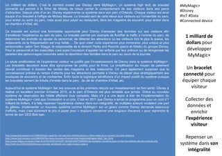 Un milliard de dollars. C’est le montant investi par Disney dans MyMagic+, un système high tech de bracelet
connecté qui permet à la firme de Mickey de mieux cerner le comportement de ses visiteurs dans ses parcs
d’attraction. Depuis près d’un an, Disney expérimente ce système dans son parc d’Orlando. Chaque visiteur est ainsi
équipé d’un bracelet à l’effigie de Mickey Mouse. Le bracelet sert de carte bleue aux visiteurs sur l’ensemble du parc,
pour entrer ou sortir du parc, mais aussi pour payer au restaurant, dans les magasins de souvenir, pour entrer dans
sa chambre d’hôtel, etc.
Ce bracelet est surtout une formidable opportunité pour Disney d’amasser des données sur ses visiteurs afin
d’améliorer l’expérience au sein du parc. Le bracelet permet par exemple de fluidifier le traffic à l’entrée du parc, de
déterminer les endroits où ajouter du personnel, de détecter les attractions où les visiteurs font le plus la queue, les
restaurants où la fréquentation est trop faible…. De quoi créer «une expérience plus immersive, plus unique et plus
personnelle», selon Tom Staggs, le responsable de la division Parks and Resorts (parcs et hôtels) du groupe Disney.
Pour le personnel et les mascottes c’est aussi l’occasion d’appeler les enfants par leur prénom ou de réorganiser les
parades des personnages costumés selon la répartition des familles dans le parc au cours de la journée
La seule amélioration de l’expérience visiteur ne justifie pas l’investissement de Disney dans le système MyMagic+.
Les bracelets devraient aussi être synonymes de profits pour la firme. La simplification du moyen de paiement
devrait contribuer à booster les ventes des magasins et des restaurants. On peut également supposer que la
connaissance précise du temps d’attente pour les attractions permette à Disney de placer plus stratégiquement ses
boutiques de souvenirs et de confiseries. Enfin toute la logistique bénéficiera d’un impact positif du système puisque
les bracelets servent de tickets d’entrée dans le parc, de clé de chambre d’hôtel, etc.
Aujourd’hui le système MyMagic+ fait ses preuves et les premiers retours sur investissement se font sentir. Disney a
réalisé un excellent premier trimestre 2015, et le parc d’Orlando est plus rentable que jamais. Grâce au nouveau
système de réservation les hôtels affichent tous complets. Mais s’il y a une leçon à tirer de l’implémentation du
système MyMagic+ c’est que l’innovation a un prix. C’est en 2011 que Disney a lancé ce programme pour un coût d’1
milliard de dollars. Il a fallu repenser l’expérience visiteur dans son intégralité, de multiples acteurs voulaient une part
du gâteau. Implémenter un nouveau système comme MyMagic+ sur un géant comme Disney demande beaucoup
d’efforts, mais c’est sûrement le prix à payer pour « toujours conserver une longueur d’avance » pour reprendre le
terme de son CEO Bob Iger.
1 milliard de
dollars pour
développer
MyMagic+
Un bracelet
connecté pour
équiper chaque
visiteur
Collecter des
données et
enrichir
l’expérience
visiteur
Repenser un
système dans son
intégralité
#MyMagic+
#Disney
#IoT #Data
#Connected device
http://www.fastcompany.com/3044922/get-ready-for-the-real-story-behind-disneys-1-billion-attempt-to-reinvent-its-iconic-theme-p
http://www.fastcompany.com/3044283/the-messy-business-of-reinventing-happiness#chapter-Mad_Tea_Party
http://www.lefigaro.fr/secteur/high-tech/2014/03/16/01007-20140316ARTFIG00069-des-bracelets-connectes-pour-scruter-les-visiteurs-des-parcs-disney.php
http://skift.com/2015/02/04/disneys-mymagic-wristbands-are-magic-money-makers/
 