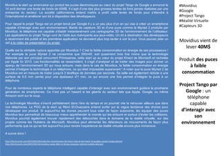 Movidius la start up américaine qui produit les puces électroniques au cœur du projet Tango de Google a annoncé le
14 avril dernier une levée de fonds de 40M$. Il s’agit d’une des plus grosses levées de fond jamais réalisées par une
entreprise du secteur. La société californienne entend mettre à profit cette levée de fonds pour s’étendre à
l’international et améliorer son kit à disposition des développeurs.
Pour rappel le projet Tango est un projet lancé par Google il y a un peu plus d’un an qui vise à créer un smartphone
capable d’interagir avec son environnement. Bardé de capteurs 3D et d’une puce comme la Myriad 2 produite par
Movidius, le téléphone est capable d’établir instantanément une cartographie 3D de l’environnement de l’utilisateur.
Les applications du projet Tango vont de l’aide aux malvoyants aux jeux-vidéo. Un kit à destination des développeurs
a récemment été publié et les premières application ne devraient plus trop tarder à voir le jour. Vous pouvez jeter un
œil à la vidéo de présentation du projet.
Quelle est la véritable rupture apportée par Movidius ? C’est la faible consommation en énergie de ses processeurs !
Par exemple la puce Myriad 2 ne consomme que 500mW, soit quasiment trois fois moins que la technologie
élaborée par son principal concurrent Primesense, cette start up au cœur du projet Kinect de Microsoft et rachetée
par Apple fin 2013. Les fonctionnalités se ressemblent, il s’agit d’analyser et de traiter des images pour donner un
aperçu de l’environnement 3D qui nous entoure, mais dans le cas de Movidius, la faible consommation en énergie
permet d’intégrer la technologie à un téléphone, ce qui était impossible auparavant ! A noter que la puce Myriad 2 de
Movidius est en mesure de traiter jusqu'à 3 téraflops de données par seconde. Sa taille est également réduite à une
surface de 6,5 mm carrés pour une épaisseur d'1 mm, ce qui encore une fois permet d’intégrer la puce à un
téléphone.
Pour de nombreux experts le téléphone intelligent capable d’interagir avec son environnement guidera la prochaine
génération de smartphones. Ce n’est pas un hasard si les géants du secteur tels que Apple, Google, ou même
Amazon sont sur le coup.
La technologie Movidius s’inscrit parfaitement dans l’ère du temps et on pourrait vite la retrouver ailleurs que dans
nos téléphones. Le PDG de la start up Rémi El-Ouazzane entend surfer sur la vague tendance des drones pour
développer son produit. Si aujourd’hui les drones peuvent tous voler de façon autonome, les équiper des puces
Movidius leur permettrait de beaucoup mieux appréhender le monde qui les entoure et surtout d’éviter les collisions.
Movidius pourrait également trouver rapidement des débouchés dans le domaine de la réalité virtuelle. sur des
projets comme les Hololens de Microsoft, Movidius peut alimenter les détecteurs de mouvements de façon plus
performante que ce qui se fait aujourd’hui pour rendre l’expérience de réalité virtuelle encore plus immersive.
A suivre donc !
Movidius vient de
lever 40M$
Produit des puces
à faible
consommation
Project Tango par
Google : un
téléphone
capable
d’interagir avec
son
environnement
#Movidius
#Google
#Project Tango
#Réalité Virtuelle
#Capteurs 3D
http://techcrunch.com/2014/02/20/inside-the-revolutionary-3d-vision-chip-at-the-heart-of-googles-project-tango-phone/
http://techcrunch.com/2015/04/14/movidius-raises-40m-to-bring-computer-visionto-mobile-devices/
 
