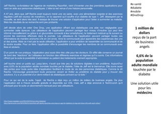 Jeff Rachis, co-fondateur de l’agence de marketing Razorfish, vient d’inventer une des premières applications pour
venir en aide aux personnes diabétiques. L’idée lui est venue d’une histoire personnelle.
A 47 ans, alors que Jeff Rachis avait toujours mené une vie saine, avec une alimentation soignée et des exercices
réguliers (Jeff est coureur de marathon), on lui apprend qu’il souffre d’un diabète de type 1. Jeff, désespéré par la
nouvelle, se sent alors très seul. Il essaye de trouver une solution d’application pour l’aider à surmonter sa maladie.
Mais les résultats de sa recherche sont peu probants.
Jeff décide alors de créer One Drop, une application offrant aux diabétiques une aide non négligeable pour
surmonter cette épreuve. Les utilisateurs de l’application peuvent partager leur niveau d’insuline (qui peut être
informé manuellement ou grâce à un glucomètre connecté à leur smartphone), le traitement médical qu’ils suivent ou
encore les exercices effectués dans la journée. Les utilisateurs de l’application peuvent partager toutes ces
informations de manière anonyme s’ils en ont envie. Ainsi la communauté peut apprendre des expériences des uns
et des autres. Mais ce n’est pas la seule utilisation, l’application a pour ambition de rassembler sa communauté et de
la rendre soudée. Pour ce faire, l’application offre la possibilité d’encourager les membres de sa communauté avec
likes et stickers.
D’un point de vue pratique, l’application peut aussi être très utile pour les docteurs. En effet elle conserve un journal
de bord des “réactions” de l’utilisateur en fonction des différents exercices et régimes qu’il a suivis. Ces informations
offrent par la suite la possibilité d’administrer au patient des traitements vraiment appropriés.
Jeff touche ainsi un public qui, jusqu’alors, n’avait que très peu de solutions digitales à son problème. Aujourd’hui
avec 6,6% de la population adulte mondiale touchés par le diabète, l’idée de Jeff est la bienvenue. Elle ouvre aussi
des portes pour toute autre idée d’application facilitant le mode de vie des personnes diabétiques. Comme le dit
Rachis “J’encourage grandement toute personne venant se frotter au problème du diabète pour y trouver des
solutions. Il y a un potentiel d’un demi-milliard de diabétiques arrivant sur la toile.”
Pour ce qui est de la suite, l’appli de Rachis a déjà reçu un million de dollars de business angels. De plus
l’application est à l’heure actuelle gratuite et disponible sur iOS, mais Jeff a déjà annoncé à TechCrunch qu’il
prévoyait pour la suite un abonnement mensuel pour ses utilisateurs.
1 million de
dollars
reçus de la part
de business
angels
6,6% de la
population
adulte mondiale
touchée par le
diabète
Une solution utile
pour les
médecins
#e-santé
#diabète
#mobile
#OneDrop
http://www.engadget.com/2015/04/23/one-drop-diabetes/
http://techcrunch.com/2015/04/21/razorfishs-jeff-dachis-launches-one-drop-an-app-for-diabetics-to-log-and-share-info-with-each-other/
 