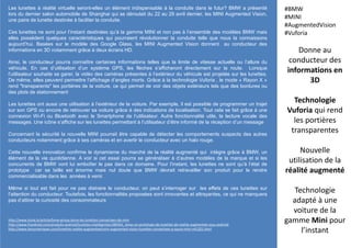 Les lunettes à réalité virtuelle seront-elles un élément indispensable à la conduite dans le futur? BMW a présenté
lors du dernier salon automobile de Shanghai qui se déroulait du 22 au 29 avril dernier, les MINI Augmented Vision,
une paire de lunette destinée à faciliter la conduite.
Ces lunettes ne sont pour l’instant destinées qu’à la gamme MINI et non pas à l’ensemble des modèles BMW mais
elles possèdent quelques caractéristiques qui pourraient révolutionner la conduite telle que nous la connaissons
aujourd’hui. Basées sur le modèle des Google Glass, les MINI Augmented Vision donnent au conducteur des
informations en 3D notamment grâce à deux écrans HD.
Ainsi, le conducteur pourra connaître certaines informations telles que la limite de vitesse actuelle ou l’allure du
véhicule. En cas d’utilisation d’un système GPS, les flèches s’afficheront directement sur la route. Lorsque
l’utilisateur souhaite se garer, la vidéo des caméras présentes à l’extérieur du véhicule est projetée sur les lunettes.
De même, elles peuvent permettre l’affichage d’angles morts. Grâce à la technologie Vuforia , le mode « Rayon X »
rend "transparents" les portières de la voiture, ce qui permet de voir des objets extérieurs tels que des bordures ou
des plots de stationnement
Les lunettes ont aussi une utilisation à l’extérieur de la voiture. Par exemple, il est possible de programmer un trajet
sur son GPS ou encore de retrouver sa voiture grâce à des indications de localisation. Tout cela se fait grâce à une
connexion Wi-Fi ou Bluetooth avec le Smartphone de l’utilisateur. Autre fonctionnalité utile, la lecture vocale des
messages. Une icône s’affiche sur les lunettes permettant à l’utilisateur d’être informé de la réception d’un message
Concernant la sécurité la nouvelle MINI pourrait être capable de détecter les comportements suspects des autres
conducteurs notamment grâce à ses caméras et en avertir le conducteur avec un halo rouge.
Cette nouvelle innovation confirme le dynamisme du marché de la réalité augmenté qui intègre grâce à BMW, un
élément de la vie quotidienne. A voir si cet essai pourra se généraliser à d’autres modèles de la marque et si les
concurrents de BMW vont lui emboîter le pas dans ce domaine. Pour l’instant, les lunettes ne sont qu’à l’état de
prototype car sa taille est énorme mais nul doute que BMW devrait retravailler son produit pour le rendre
commercialisable dans les années à venir.
Même si tout est fait pour ne pas distraire le conducteur, on peut s’interroger sur les effets de ces lunettes sur
l’attention du conducteur. Toutefois, les fonctionnalités proposées sont innovantes et attrayantes, ce qui ne manquera
pas d’attirer la curiosité des consommateurs
Donne au
conducteur des
informations en
3D
Technologie
Vuforia qui rend
les portières
transparentes
Nouvelle
utilisation de la
réalité augmenté
Technologie
adapté à une
voiture de la
gamme Mini pour
l’instant
#BMW
#MINI
#AugmentedVision
#Vuforia
http://www.itone.lu/article/bmw-group-lance-les-lunettes-connectees-de-mini
http://www.frandroid.com/produits-android/lunettes-intelligentes/280361_bmw-un-prototype-de-lunettes-de-realite-augmentee-sous-android
http://www.lesnumeriques.com/lunettes-realite-augmentee/mini-augmented-vision-lunettes-connectees-a-sauce-mini-n41201.html
 