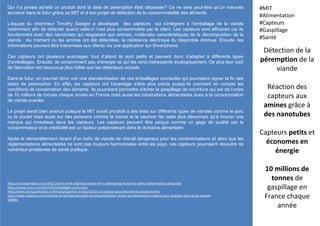 Qui n’a jamais acheté un produit dont la date de péremption était dépassée? Ce ne sera peut-être qu’un mauvais
souvenir dans le futur grâce au MIT et à son projet de détection de la consommabilité des aliments.
L’équipe du chercheur Timothy Swager a développé des capteurs qui s’intègrent à l’emballage de la viande
notamment afin de détecter quand celle-ci n’est plus consommable par le client. Les capteurs sont efficaces car ils
fonctionnent avec des nanotubes qui réagissent aux amines, molécules caractéristiques de la décomposition de la
viande. Au moment ou les amines ont été détectées, la résistance électrique du disponible diminue. Ensuite, les
informations peuvent être transmises aux clients via une application sur Smartphone.
Ces capteurs ont plusieurs avantages: tout d’abord ils sont petits et peuvent donc s’adapter à différents types
d’emballages. Ensuite, ils consomment peu d’énergie ce qui les rend intéressants écologiquement. De plus leur coût
de fabrication est beaucoup plus faible que les détecteurs actuels.
Dans le futur, on pourrait donc voir une standardisation de ces emballages connectés qui pourraient signer la fin des
dates de péremption. En effet, les capteurs ont l’avantage d’être plus précis puisqu’ils prennent en compte les
conditions de conservation des aliments. Ils pourraient permettre d’éviter le gaspillage de nourriture qui est de l’ordre
de 10 millions de tonnes chaque année en France mais aussi les intoxications alimentaires dues à la consommation
de viande avariée.
Le projet serait bien avancé puisque le MIT aurait procédé à des tests sur différents types de viandes comme le porc
ou le poulet mais aussi sur des poissons comme la morue et le saumon Ne reste plus désormais qu’à trouver une
marque qui investisse dans les capteurs. Les capteurs peuvent être perçus comme un gage de qualité par le
consommateur et la crédibilité est un facteur prépondérant dans le domaine alimentaire.
Après le démantèlement récent d'un trafic de viande de cheval dangereux pour les consommateurs et alors que les
réglementations alimentaires ne sont pas toujours harmonisées entre les pays, ces capteurs pourraient résoudre de
nombreux problèmes de santé publique.
Détection de la
péremption de la
viande
Réaction des
capteurs aux
amines grâce à
des nanotubes
Capteurs petits et
économes en
énergie
10 millions de
tonnes de
gaspillage en
France chaque
année
#MIT
#Alimentation
#Capteurs
#Gaspillage
#Santé
http://m.fastcompany.com/3045113/no-more-expiration-dates-mit-is-developing-sensors-to-detect-when-food-is-going-bad
https://www.aruco.com/2015/04/emballages-connectes/
http://www.pourquoidocteur.fr/Articles/Question-d-actu/10532-Un-capteur-pour-detecter-la-viande-avariee
http://www.topsante.com/nutrition-et-recettes/decrypter-les-etiquettes/bien-choisir-ses-aliments/un-capteur-pour-detecter-une-viande-avariee-
248853
 