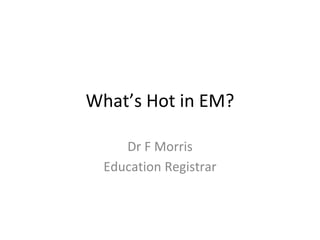 What’s Hot in EM?
Dr F Morris
Education Registrar
 