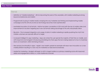10 
Mobile Marketing Market Overview 
Key trends 
• Definition of “Mobile Marketing” – 2014 is becoming the year of the wearable, with mobile marketing evolving 
beyond smartphones and tablets 
• Programmatic buying in mobile media is shaping the way marketers are thinking and implementing mobile 
campaigns and this will only evolve as technology becomes more sophisticated 
• Inevitable innovation of ad formats – Native has been a revelation in 2014 and with the rise of mobile video and 
improvements in location targeting tech new ad formats taking advantage of this will undoubtedly follow 
• Big data – The increased integration and usage of data in mobile marketing is rapidly quashing the myth that 
mobile customers are typically difficult to target 
• Increased intelligent in-app marketing – Apps are where the user spends the majority of their time on mobile, and 
with Snapchat and Instagram introducing advertising into their apps the bar is being raised as to how to maximise 
return on investment, whilst minimising intrusion 
• New sensory functionality in apps – Apple’s new health update for example will mean new innovation on a new 
mobile platform resulting in a new way for marketers to raise brand awareness 
• Mobile first marketing – Budgets will begin to shift to target mobile as a primary marketing route with improved 
yields and engagements metrics vs. more traditional channels 
Trends 
 