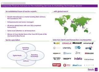 15 
About Results 
Corporate Finance Advisors to the Marketing Services & Marketing Technology sectors 
Selected clients and transaction counterparties 
An established team of sector experts… 
• Results International is a market-leading M&A advisory 
firm founded in 1991 
• Entrepreneurial and owner-managed 
• 40 person global team with over 250 completed 
transactions 
• Senior level attention on all transactions 
• Winner of Cross-Border Deal of the Year 2014 (sale of We 
Are Social to Blue Focus) 
Software 
Marketing 
Services 
Marketing 
Technology 
Digital Media 
Sector specialism 
…with global reach 
 