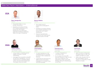 18 
About Results 
Selected Team Members – International 
• Long career in marketing sector 
(Ogilvy & Mather, The Ball 
Partnership) 
• Managed the acquisition of SMART 
by McCann Worldgroup, CCG by 
Publicis Group to establish Digitas 
China, CIC by Kantar Media and 
The Upper Storey by Isobar 
Andrew Kefford 
Managing Partner – 
Asia Pacific & MENA 
Chris Beaumont 
Managing Partner – 
North Asia 
• 16 years of experience 
consulting in Asia 
• For 10 years Chris was with 
McCann-Erickson in Asia; he was 
both Vice-Chairman of its 
operations in Tokyo and Chief 
Strategy Officer for WorldGroup 
across Asia 
• Has closed over 35 
transactions totaling $0.75 
billion 
• Experience includes advising 
Hunt Mobile Advertising on its 
transaction with Opera 
Mediaworks 
• Maurice has previously 
worked at the Zanett Group, 
Morgan Stanley and IBM 
Maurice Watkins 
Partner 
• 27 years experience in the 
advertising sector, including 
as COO of JWT's Middle East 
Network 
• Joined Results International in 
2008 and has since been 
engaged in a number of buy 
and sell mandates 
Imad Kublawi 
Regional Partner – 
MENA 
• Spent 24 years at Hindustan 
Thompson (part of JWT), the 
largest ad agency in India 
• Other roles include COO at 
RK Swamy/BBDO and as 
advisor to companies in India, 
Pakistan & Dubai 
Sunil Gupta 
Area Liaison – 
South Asia 
USA 
Asia 
Pierre-Georges Roy 
Partner 
• Closed $4.0 billion in cross-border 
transactions 
• Experience includes advising 
Hunt Mobile Advertising on its 
transaction with Opera 
Mediaworks and Telesystem 
International Wireless (NASDAQ: 
TIWI) on its sale to Vodafone 
 