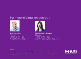 For more information contact: 
Jim Houghton 
Partner 
+44 (0) 20 7514 8234 
jhoughton@resultsig.com 
Julia Crawley-Boevey 
Director 
+44 (0) 20 7514 8239 
jcrawley-boevey@resultsig.com 
Disclaimer: 
This document has been produced by Results International Group LLP (“Results”) and is furnished to you solely for your information 
and may not be reproduced or redistributed, in whole or in part, to any other person. No representation or warranty (expressed or 
implied) is made as to, and no reliance should be placed on, the fairness, accuracy or completeness of the information contained 
herein and, accordingly, none of Results’ officers or employees accepts any liability whatsoever arising directly or indirectly from 
the use of this document. 
