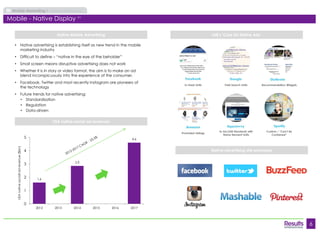 6 
Mobile Marketing Market Overview 
Native Mobile Advertising 
Native advertising site examples 
• Native advertising is establishing itself as new trend in the mobile 
marketing industry 
• Difficult to define – “native in the eye of the beholder” 
• Small screen means disruptive advertising does not work 
• Whether it is in story or video format, the aim is to make an ad 
blend inconspicuously into the experience of the consumer. 
• Facebook, Twitter and most recently Instagram are pioneers of 
the technology 
• Future trends for native advertising: 
• Standardisation 
• Regulation 
• Data-driven 
IAB’s ‘Core Six Native Ads’ 
In-Feed Units Paid Search Units Recommendation Widgets 
Promoted Listings 
In-Ad (IAB Standard) with 
Naïve Element Units 
Custom / “Can’t Be 
Contained” 
USA native social ad revenues 
Mobile - Native Display (21) 
1.6 
2.9 
4.6 
0 
1 
2 
3 
4 
5 
2012 2013 2014 2015 2016 2017 
USA native sociall ad revenue ($bn) 
 