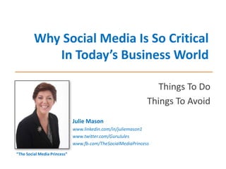Why Social Media Is So Critical
In Today’s Business World
Things To Do
Things To Avoid
Julie Mason
www.linkedin.com/in/juliemason1
www.twitter.com/GuruJules
www.fb.com/TheSocialMediaPrincess
“The Social Media Princess”
 