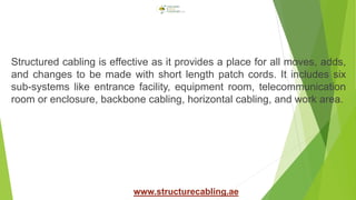 Structured cabling is effective as it provides a place for all moves, adds,
and changes to be made with short length patch cords. It includes six
sub-systems like entrance facility, equipment room, telecommunication
room or enclosure, backbone cabling, horizontal cabling, and work area.
www.structurecabling.ae
 