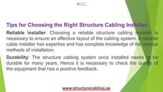 Tips for Choosing the Right Structure Cabling Installer:
Reliable installer: Choosing a reliable structure cabling installer is
necessary to ensure an effective layout of the cabling system. A reliable
cable installer has expertise and has complete knowledge of the various
methods of installation.
Durability: The structure cabling system once installed needs to be
durable for many years. Hence it is necessary to check the quality of
the equipment that has a positive feedback.
www.structurecabling.ae
 
