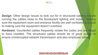 Design: Other design issues to look out for in structured cabling include
running the cables close to the fluorescent lighting and motors. Making
sure the equipment room and entrance facility are well ventilated is crucial
to making sure the equipment doesn’t overheat.
Hardware: Counterfeit cables frequently violate fire codes and are illegal
to have installed. The structured cables should be of good quality to
ensure uninterrupted network transmission and also employee safety.
www.structurecabling.ae
 