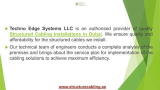  Techno Edge Systems LLC is an authorised provider of quality
Structured Cabling Installations in Dubai. We ensure quality and
affordability for the structured cables we install.
 Our technical team of engineers conducts a complete analysis of the
premises and brings about the service plan for implementation of the
cabling solutions to achieve maximum efficiency.
www.structurecabling.ae
 