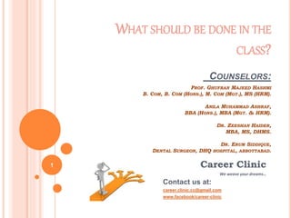 Career Clinic
We weave your dreams…
Contact us at:
career.clinic.cc@gmail.com
www.facebook/career-clinic
WHAT SHOULD BE DONE IN THE
CLASS?
COUNSELORS:
PROF. GHUFRAN MAJEED HASHMI
B. COM, B. COM (HONS.), M. COM (MGT.), MS (HRM).
ANILA MUHAMMAD ASHRAF,
BBA (HONS.), MBA (MGT. & HRM).
DR. ZEESHAN HAIDER,
MBA, MS, DHMS.
DR. ERUM SIDDIQUE,
DENTAL SURGEON, DHQ HOSPITAL, ABBOTTABAD.
1
 