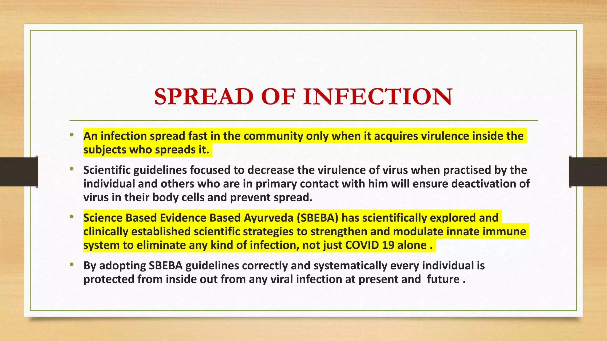 SPREAD OF INFECTION
• An infection spread fast in the community only when it acquires virulence inside the
subjects who spreads it.
• Scientific guidelines focused to decrease the virulence of virus when practised by the
individual and others who are in primary contact with him will ensure deactivation of
virus in their body cells and prevent spread.
• Science Based Evidence Based Ayurveda (SBEBA) has scientifically explored and
clinically established scientific strategies to strengthen and modulate innate immune
system to eliminate any kind of infection, not just COVID 19 alone .
• By adopting SBEBA guidelines correctly and systematically every individual is
protected from inside out from any viral infection at present and future .
 