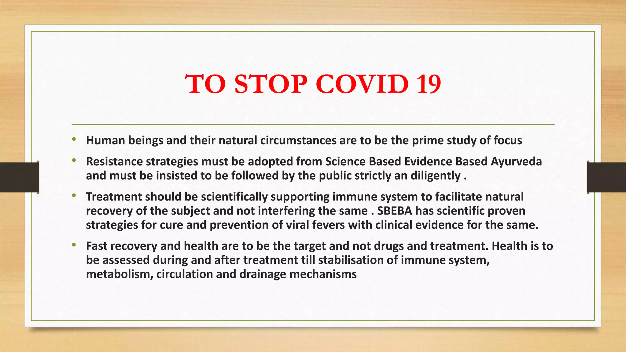 TO STOP COVID 19
• Human beings and their natural circumstances are to be the prime study of focus
• Resistance strategies must be adopted from Science Based Evidence Based Ayurveda
and must be insisted to be followed by the public strictly an diligently .
• Treatment should be scientifically supporting immune system to facilitate natural
recovery of the subject and not interfering the same . SBEBA has scientific proven
strategies for cure and prevention of viral fevers with clinical evidence for the same.
• Fast recovery and health are to be the target and not drugs and treatment. Health is to
be assessed during and after treatment till stabilisation of immune system,
metabolism, circulation and drainage mechanisms
 