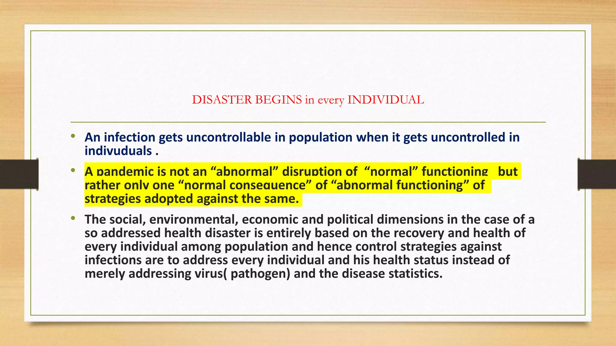 DISASTER BEGINS in every INDIVIDUAL
• An infection gets uncontrollable in population when it gets uncontrolled in
indivuduals .
• A pandemic is not an “abnormal” disruption of “normal” functioning but
rather only one “normal consequence” of “abnormal functioning” of
strategies adopted against the same.
• The social, environmental, economic and political dimensions in the case of a
so addressed health disaster is entirely based on the recovery and health of
every individual among population and hence control strategies against
infections are to address every individual and his health status instead of
merely addressing virus( pathogen) and the disease statistics.
 