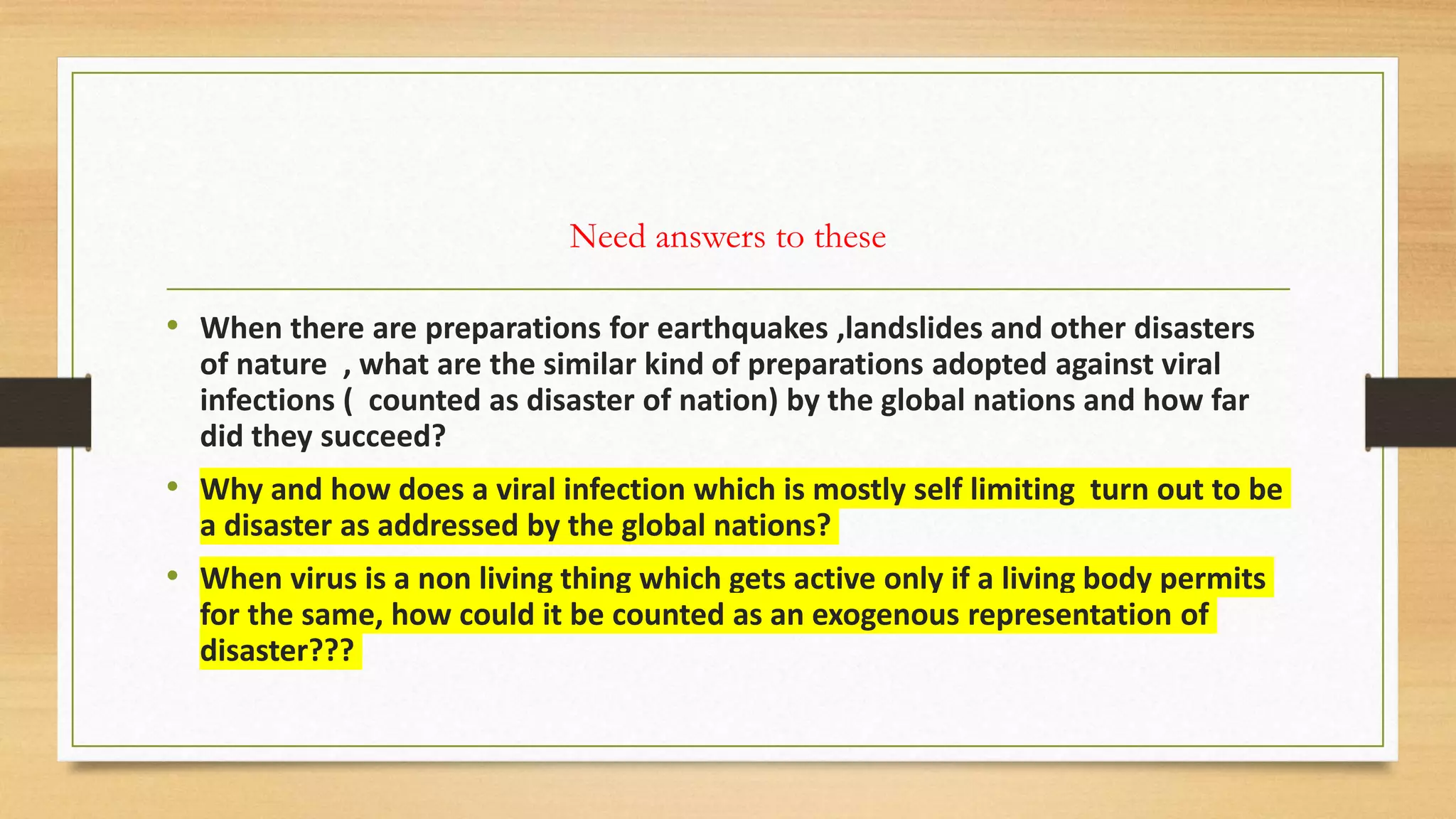 Need answers to these
• When there are preparations for earthquakes ,landslides and other disasters
of nature , what are the similar kind of preparations adopted against viral
infections ( counted as disaster of nation) by the global nations and how far
did they succeed?
• Why and how does a viral infection which is mostly self limiting turn out to be
a disaster as addressed by the global nations?
• When virus is a non living thing which gets active only if a living body permits
for the same, how could it be counted as an exogenous representation of
disaster???
 
