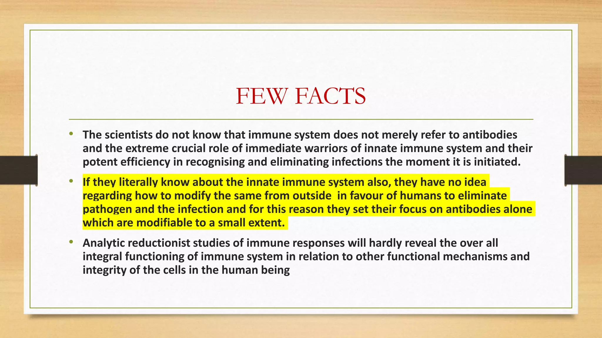 FEW FACTS
• The scientists do not know that immune system does not merely refer to antibodies
and the extreme crucial role of immediate warriors of innate immune system and their
potent efficiency in recognising and eliminating infections the moment it is initiated.
• If they literally know about the innate immune system also, they have no idea
regarding how to modify the same from outside in favour of humans to eliminate
pathogen and the infection and for this reason they set their focus on antibodies alone
which are modifiable to a small extent.
• Analytic reductionist studies of immune responses will hardly reveal the over all
integral functioning of immune system in relation to other functional mechanisms and
integrity of the cells in the human being
 