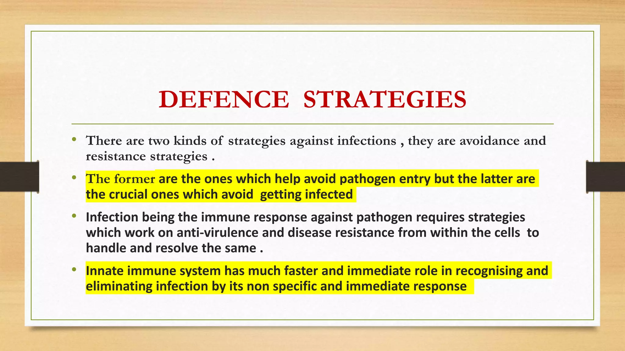 DEFENCE STRATEGIES
• There are two kinds of strategies against infections , they are avoidance and
resistance strategies .
• The former are the ones which help avoid pathogen entry but the latter are
the crucial ones which avoid getting infected
• Infection being the immune response against pathogen requires strategies
which work on anti-virulence and disease resistance from within the cells to
handle and resolve the same .
• Innate immune system has much faster and immediate role in recognising and
eliminating infection by its non specific and immediate response
 