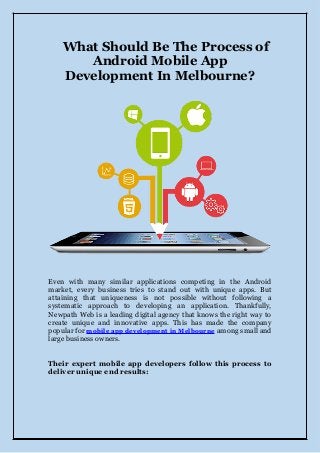 What Should Be The Process of
Android Mobile App
Development In Melbourne?
Even with many similar applications competing in the Android
market, every business tries to stand out with unique apps. But
attaining that uniqueness is not possible without following a
systematic approach to developing an application. Thankfully,
Newpath Web is a leading digital agency that knows the right way to
create unique and innovative apps. This has made the company
popular for mobile app development in Melbourne among small and
large business owners.
Their expert mobile app developers follow this process to
deliver unique end results:
 