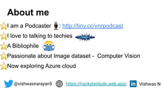 About me
I am a Podcaster : http://tiny.cc/vnrpodcast
I love to talking to techies
A Bibliophile
Passionate about Image dataset - Computer Vision
Now exploring Azure cloud
@vishwasnarayan5 Vishwas N
https://hacksterdude.web.app/
 